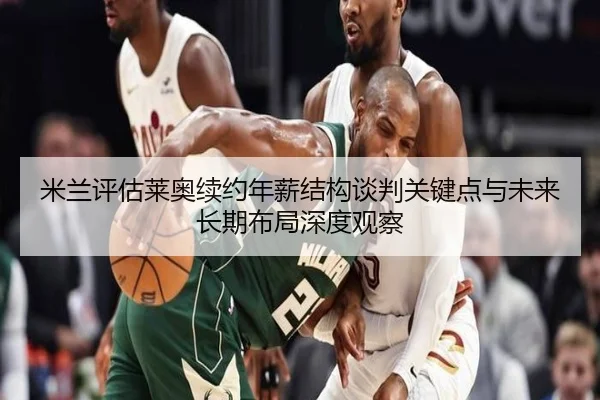 米兰评估莱奥续约年薪结构谈判关键点与未来长期布局深度观察